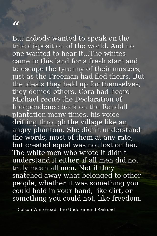 But nobody wanted to speak on the true disposition of the world. And no one wanted to hear it...The whites came to this  — Colson Whitehead, The Underground Railroad