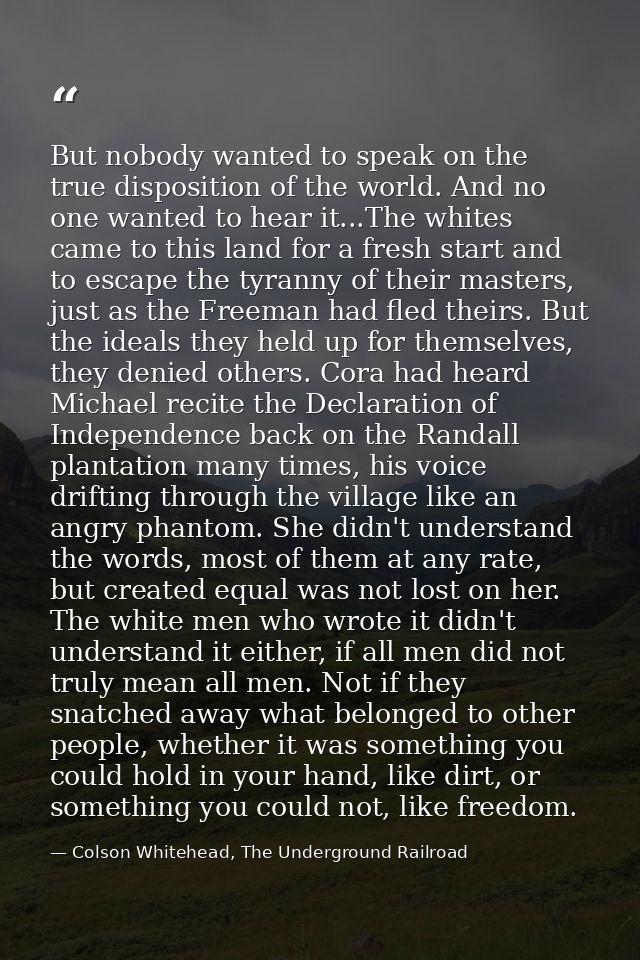 But nobody wanted to speak on the true disposition of the world. And no one wanted to hear it...The whites came to this  — Colson Whitehead, The Underground Railroad