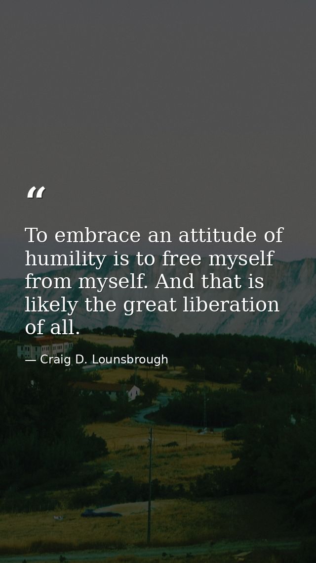 To embrace an attitude of humility is to free myself from myself. And that is likely the great liberation of all. — Craig D. Lounsbrough