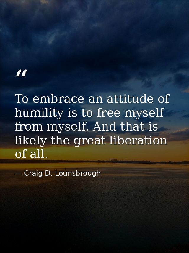 To embrace an attitude of humility is to free myself from myself. And that is likely the great liberation of all. — Craig D. Lounsbrough