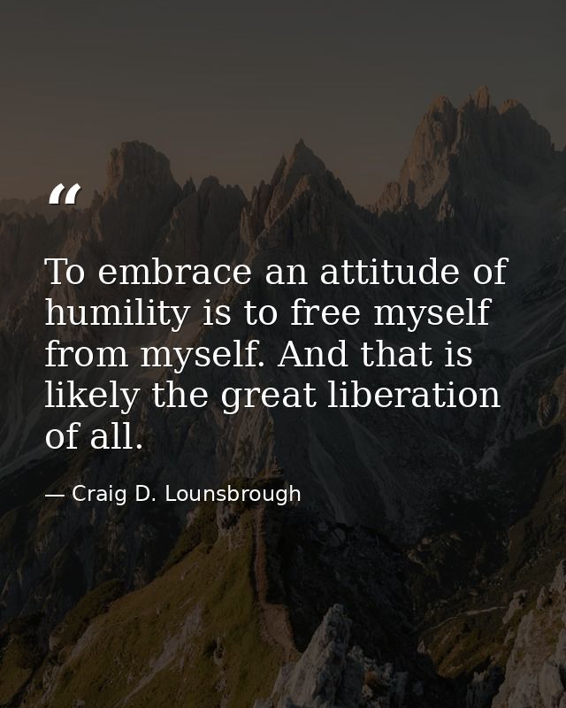 To embrace an attitude of humility is to free myself from myself. And that is likely the great liberation of all. — Craig D. Lounsbrough