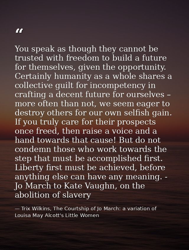 You speak as though they cannot be trusted with freedom to build a future for themselves, given the opportunity. Certain — Trix Wilkins, The Courtship of Jo March: a variation of Louisa May Alcott's Little Women