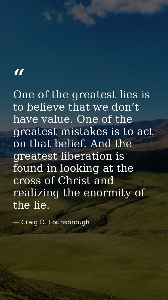 One of the greatest lies is to believe that we don’t have value. One of the greatest mistakes is to act on that belief.  — Craig D. Lounsbrough