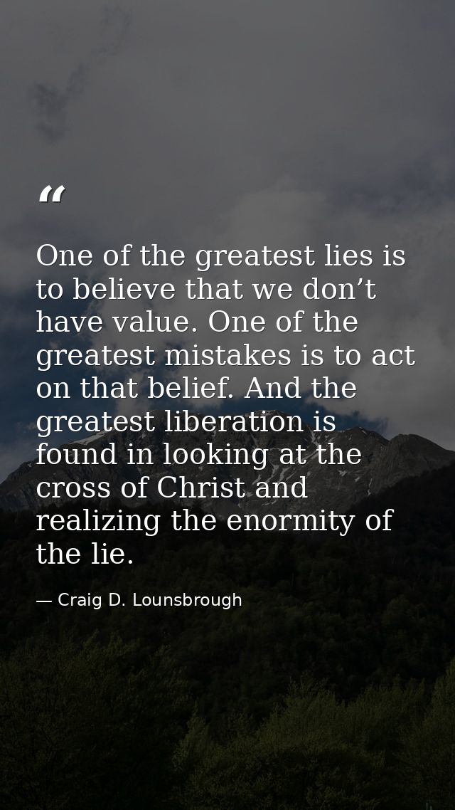 One of the greatest lies is to believe that we don’t have value. One of the greatest mistakes is to act on that belief.  — Craig D. Lounsbrough