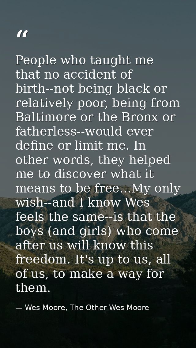 People who taught me that no accident of birth--not being black or relatively poor, being from Baltimore or the Bronx or — Wes Moore, The Other Wes Moore