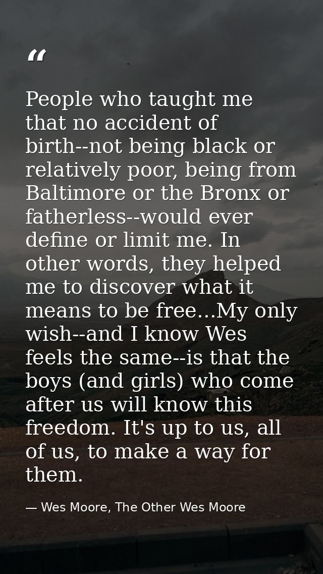 People who taught me that no accident of birth--not being black or relatively poor, being from Baltimore or the Bronx or — Wes Moore, The Other Wes Moore
