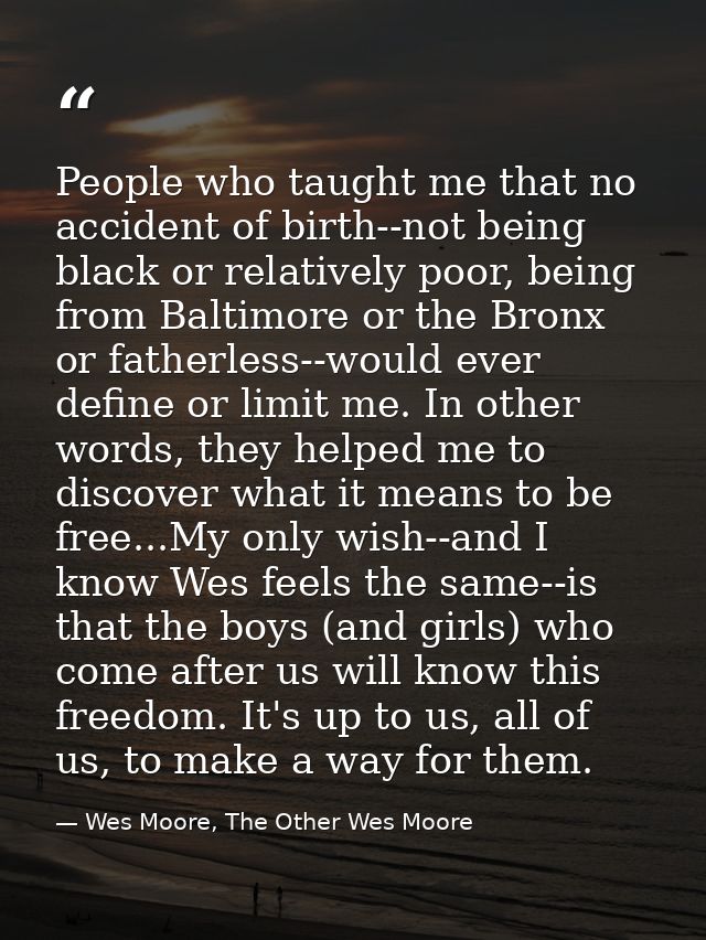 People who taught me that no accident of birth--not being black or relatively poor, being from Baltimore or the Bronx or — Wes Moore, The Other Wes Moore