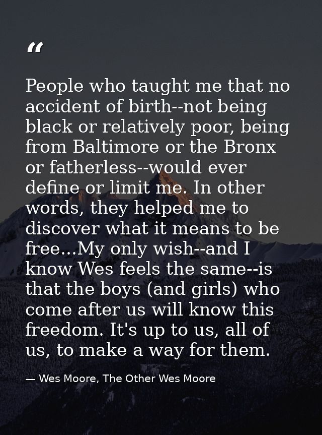 People who taught me that no accident of birth--not being black or relatively poor, being from Baltimore or the Bronx or — Wes Moore, The Other Wes Moore