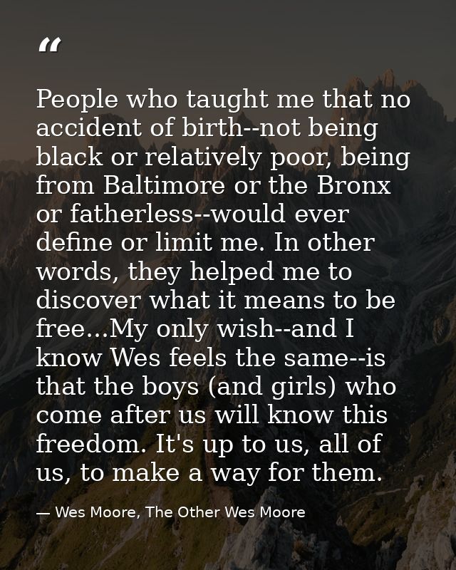 People who taught me that no accident of birth--not being black or relatively poor, being from Baltimore or the Bronx or — Wes Moore, The Other Wes Moore