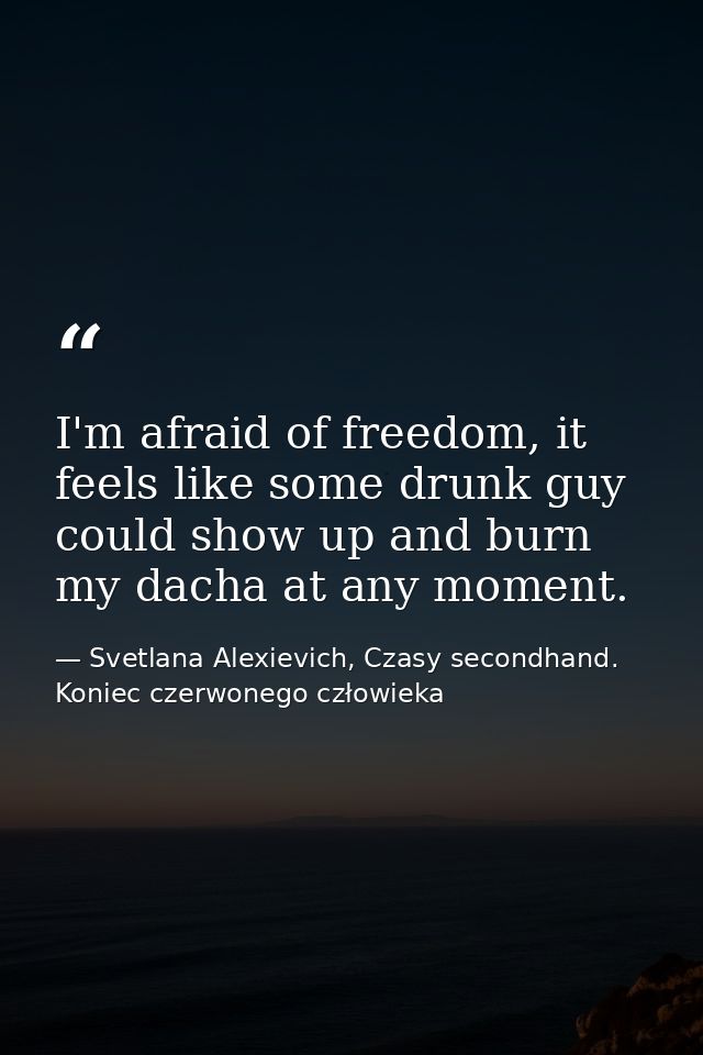 I'm afraid of freedom, it feels like some drunk guy could show up and burn my dacha at any moment. — Svetlana Alexievich, Czasy secondhand. Koniec czerwonego człowieka