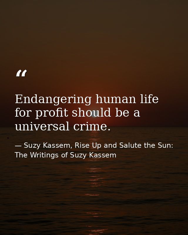 Endangering human life for profit should be a universal crime. — Suzy Kassem, Rise Up and Salute the Sun: The Writings of Suzy Kassem