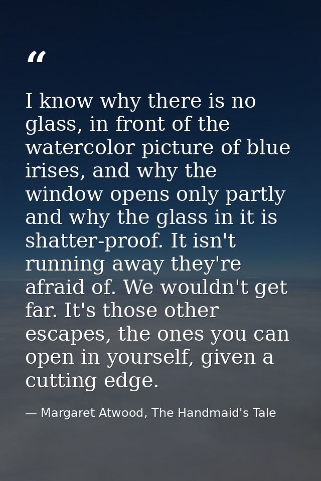 I know why there is no glass, in front of the watercolor picture of blue irises, and why the window opens only partly an — Margaret Atwood, The Handmaid's Tale