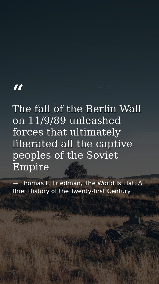 The fall of the Berlin Wall on 11/9/89 unleashed forces that ultimately liberated all the captive peoples of the Soviet  — Thomas L. Friedman, The World Is Flat: A Brief History of the Twenty-first Century