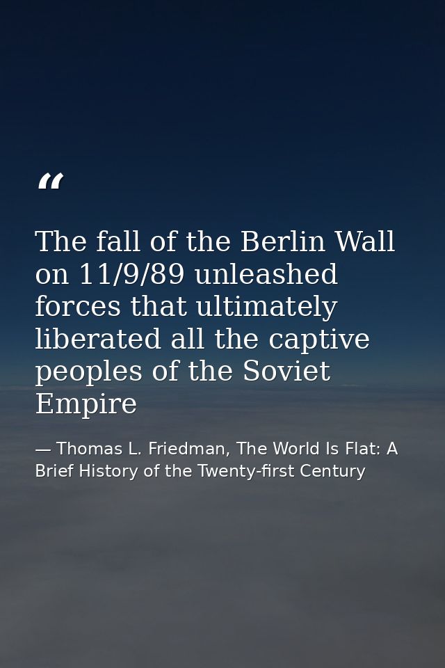 The fall of the Berlin Wall on 11/9/89 unleashed forces that ultimately liberated all the captive peoples of the Soviet  — Thomas L. Friedman, The World Is Flat: A Brief History of the Twenty-first Century
