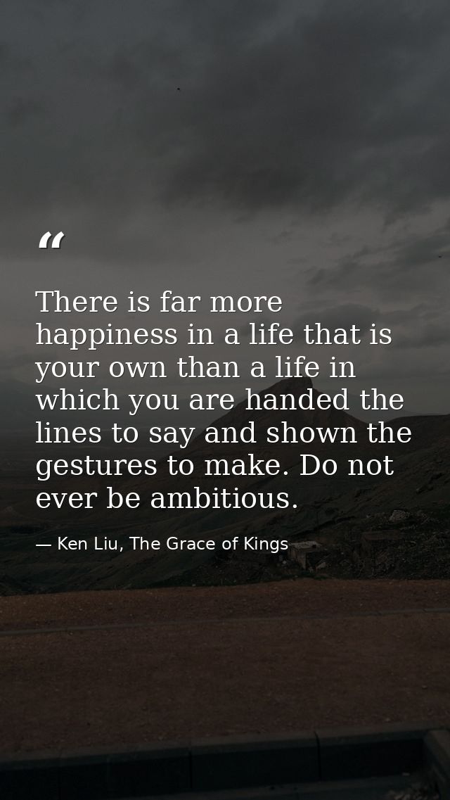 There is far more happiness in a life that is your own than a life in which you are handed the lines to say and shown th — Ken Liu, The Grace of Kings