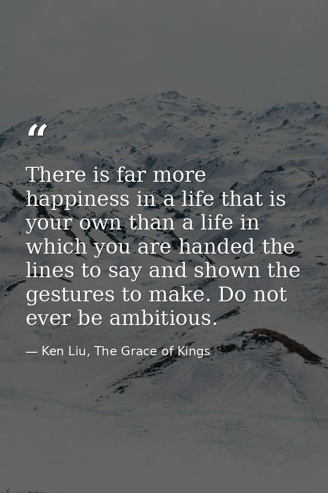 There is far more happiness in a life that is your own than a life in which you are handed the lines to say and shown th — Ken Liu, The Grace of Kings