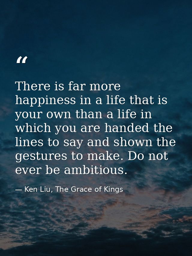 There is far more happiness in a life that is your own than a life in which you are handed the lines to say and shown th — Ken Liu, The Grace of Kings