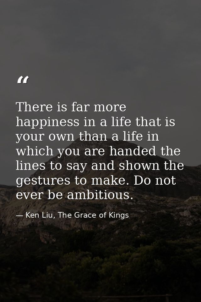 There is far more happiness in a life that is your own than a life in which you are handed the lines to say and shown th — Ken Liu, The Grace of Kings