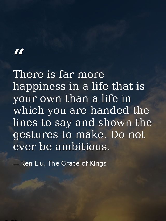 There is far more happiness in a life that is your own than a life in which you are handed the lines to say and shown th — Ken Liu, The Grace of Kings