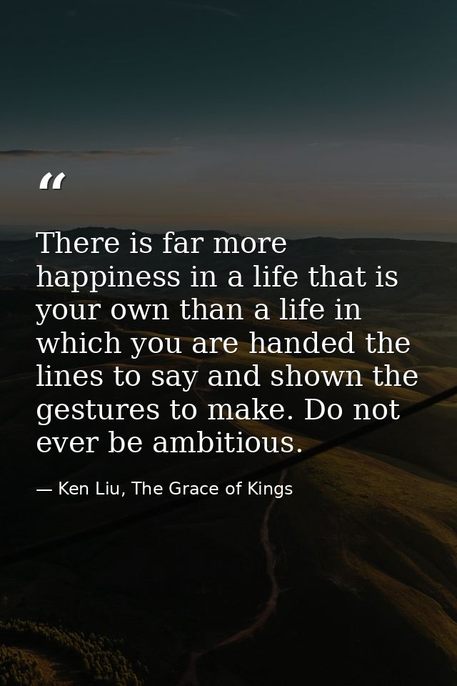 There is far more happiness in a life that is your own than a life in which you are handed the lines to say and shown th — Ken Liu, The Grace of Kings