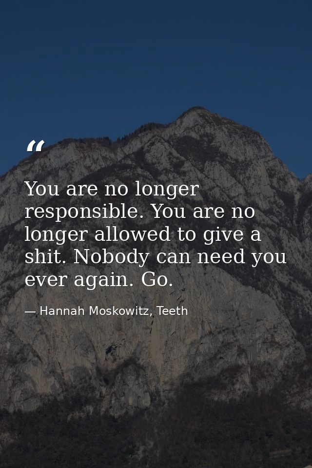 You are no longer responsible. You are no longer allowed to give a shit. Nobody can need you ever again. Go. — Hannah Moskowitz, Teeth