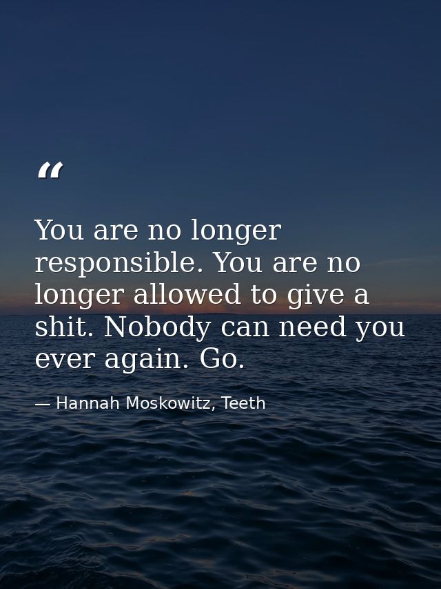 You are no longer responsible. You are no longer allowed to give a shit. Nobody can need you ever again. Go. — Hannah Moskowitz, Teeth