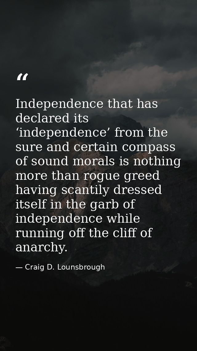 Independence that has declared its ‘independence’ from the sure and certain compass of sound morals is nothing more than — Craig D. Lounsbrough
