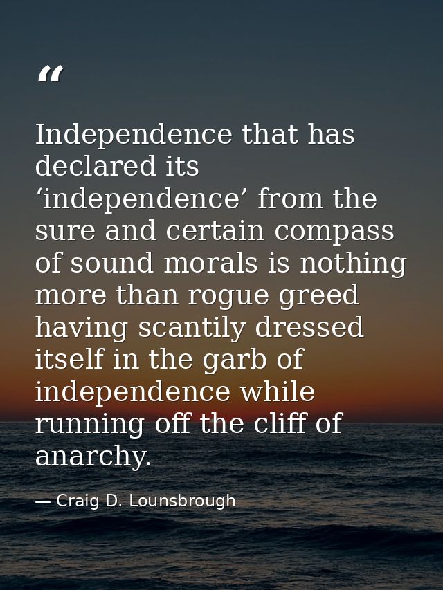 Independence that has declared its ‘independence’ from the sure and certain compass of sound morals is nothing more than — Craig D. Lounsbrough