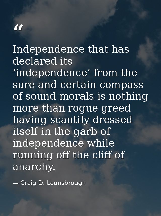 Independence that has declared its ‘independence’ from the sure and certain compass of sound morals is nothing more than — Craig D. Lounsbrough