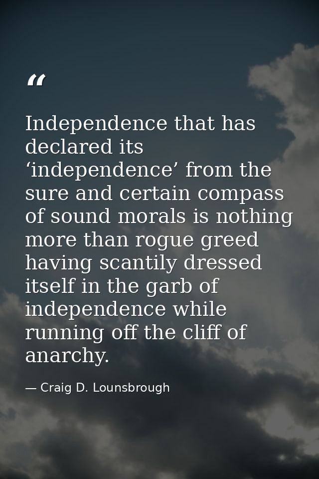 Independence that has declared its ‘independence’ from the sure and certain compass of sound morals is nothing more than — Craig D. Lounsbrough
