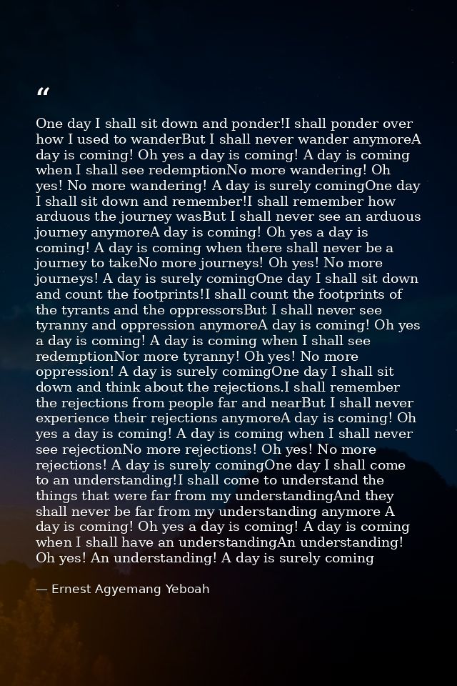 One day I shall sit down and ponder!I shall ponder over how I used to wanderBut I shall never wander anymoreA day is com — Ernest Agyemang Yeboah