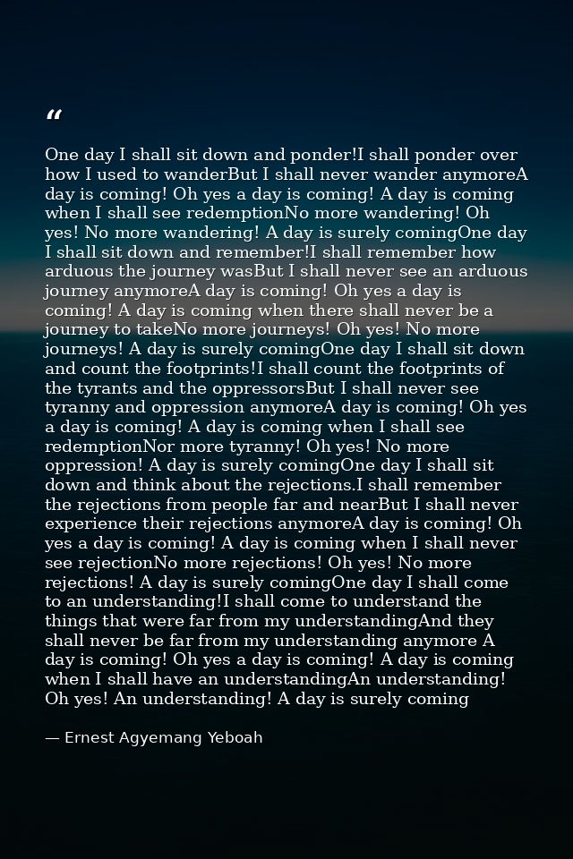 One day I shall sit down and ponder!I shall ponder over how I used to wanderBut I shall never wander anymoreA day is com — Ernest Agyemang Yeboah