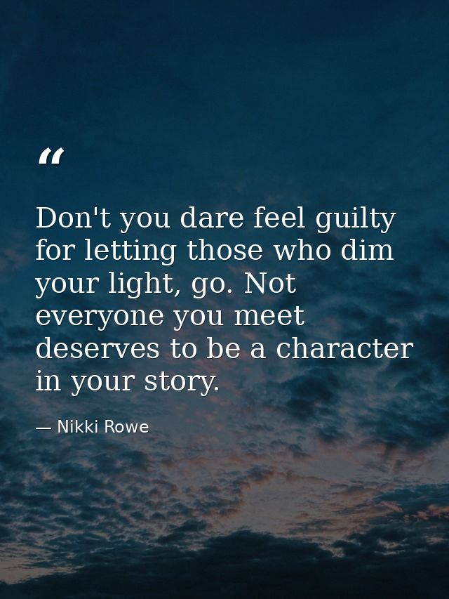 Don't you dare feel guilty for letting those who dim your light, go. Not everyone you meet deserves to be a character in — Nikki Rowe