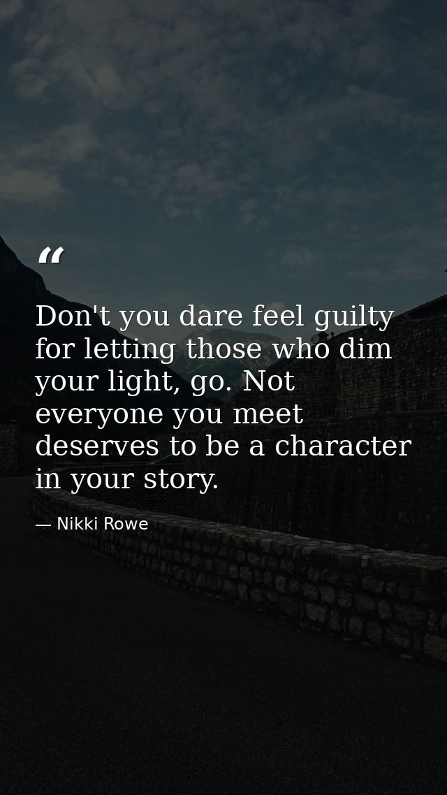 Don't you dare feel guilty for letting those who dim your light, go. Not everyone you meet deserves to be a character in — Nikki Rowe