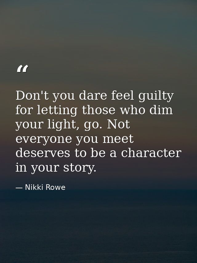 Don't you dare feel guilty for letting those who dim your light, go. Not everyone you meet deserves to be a character in — Nikki Rowe
