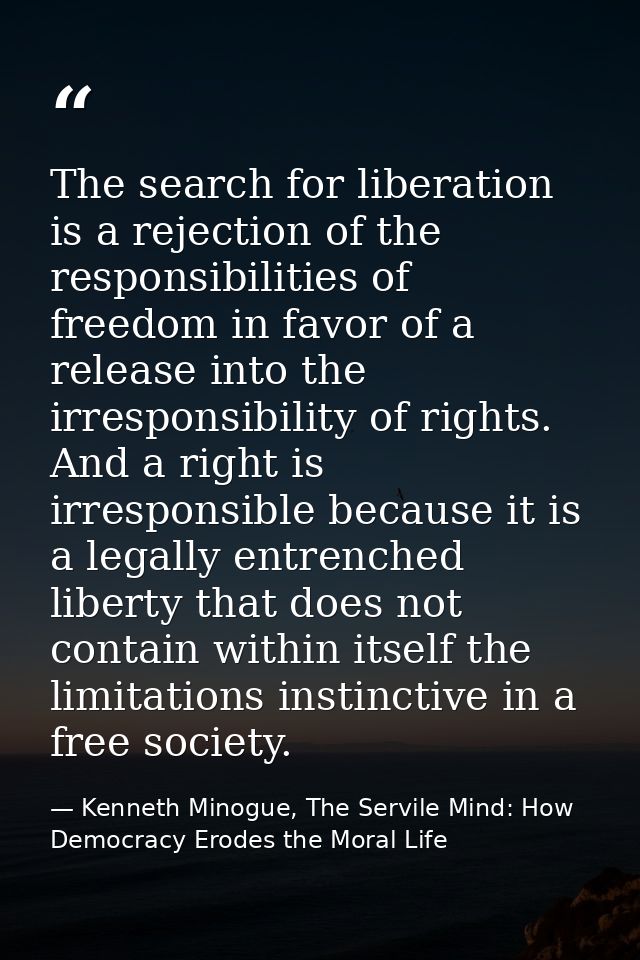 The search for liberation is a rejection of the responsibilities of freedom in favor of a release into the irresponsibil — Kenneth Minogue, The Servile Mind: How Democracy Erodes the Moral Life