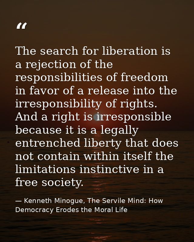 The search for liberation is a rejection of the responsibilities of freedom in favor of a release into the irresponsibil — Kenneth Minogue, The Servile Mind: How Democracy Erodes the Moral Life