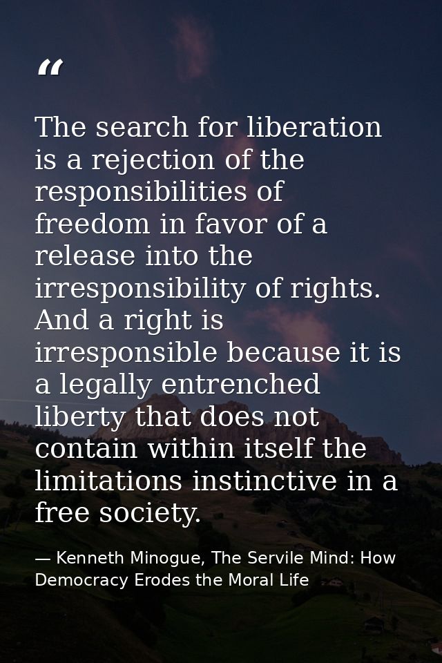 The search for liberation is a rejection of the responsibilities of freedom in favor of a release into the irresponsibil — Kenneth Minogue, The Servile Mind: How Democracy Erodes the Moral Life