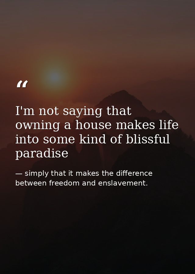 I'm not saying that owning a house makes life into some kind of blissful paradise — simply that it makes the difference between freedom and enslavement.