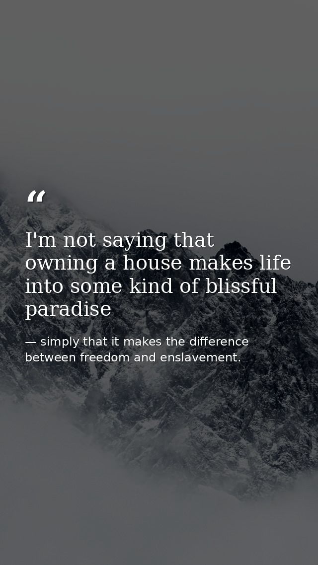 I'm not saying that owning a house makes life into some kind of blissful paradise — simply that it makes the difference between freedom and enslavement.