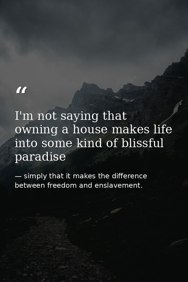 I'm not saying that owning a house makes life into some kind of blissful paradise — simply that it makes the difference between freedom and enslavement.