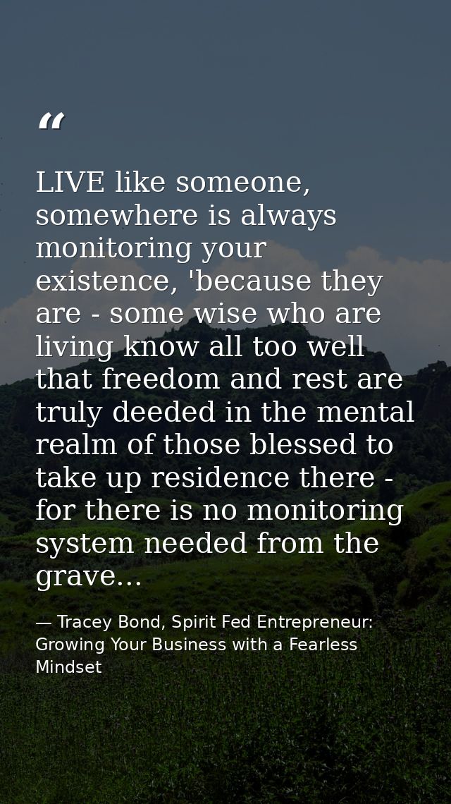 LIVE like someone, somewhere is always monitoring your existence, 'because they are - some wise who are living know all  — Tracey Bond, Spirit Fed Entrepreneur: Growing Your Business with a Fearless Mindset
