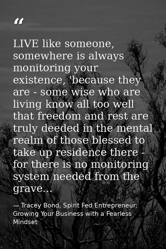 LIVE like someone, somewhere is always monitoring your existence, 'because they are - some wise who are living know all  — Tracey Bond, Spirit Fed Entrepreneur: Growing Your Business with a Fearless Mindset