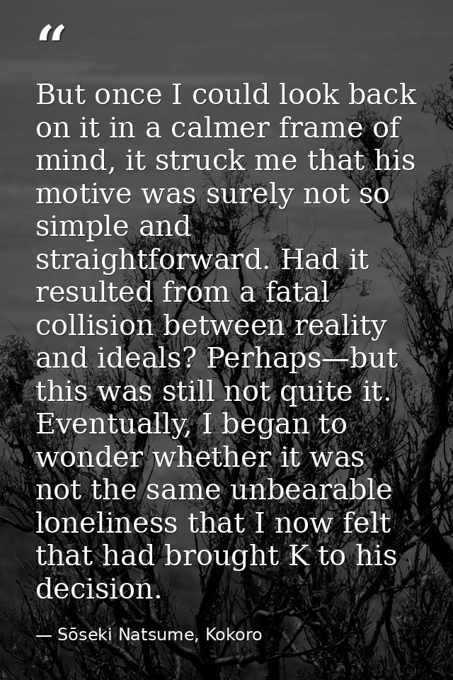 But once I could look back on it in a calmer frame of mind, it struck me that his motive was surely not so simple and st — Sōseki Natsume, Kokoro