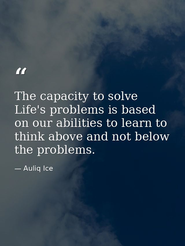 The capacity to solve Life's problems is based on our abilities to learn to think above and not below the problems. — Auliq Ice