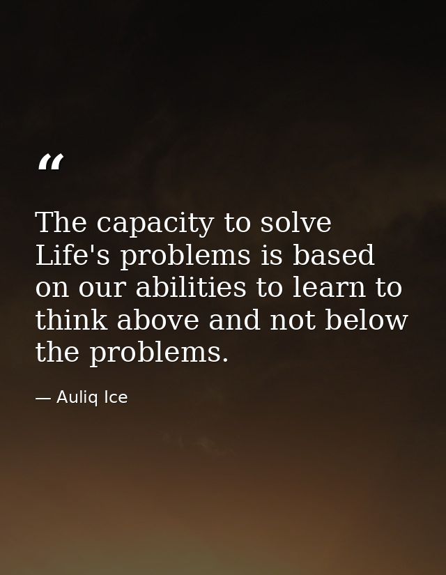 The capacity to solve Life's problems is based on our abilities to learn to think above and not below the problems. — Auliq Ice
