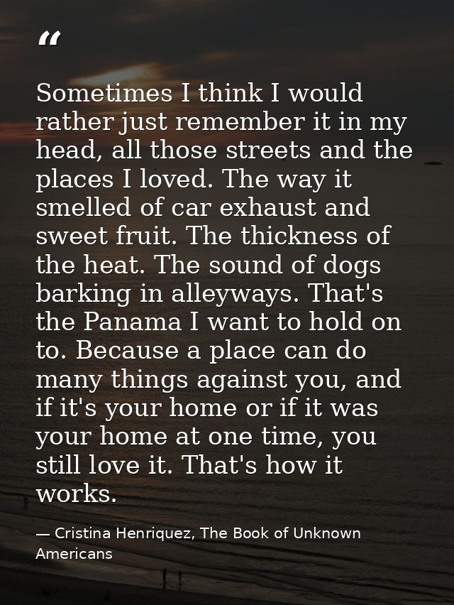 Sometimes I think I would rather just remember it in my head, all those streets and the places I loved. The way it smell — Cristina Henriquez, The Book of Unknown Americans