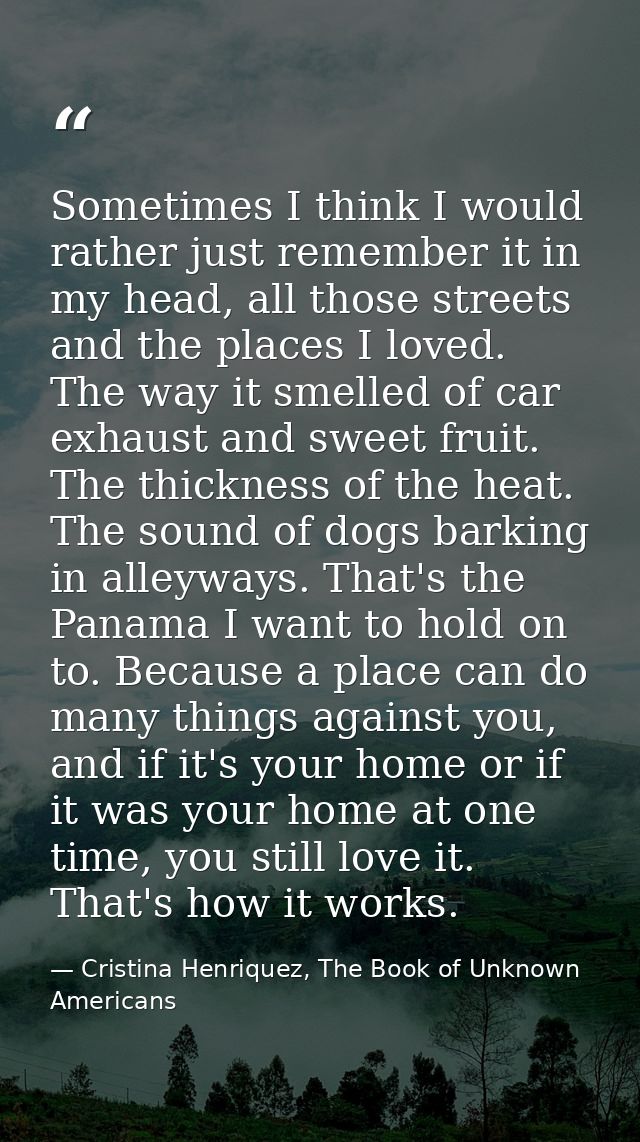 Sometimes I think I would rather just remember it in my head, all those streets and the places I loved. The way it smell — Cristina Henriquez, The Book of Unknown Americans