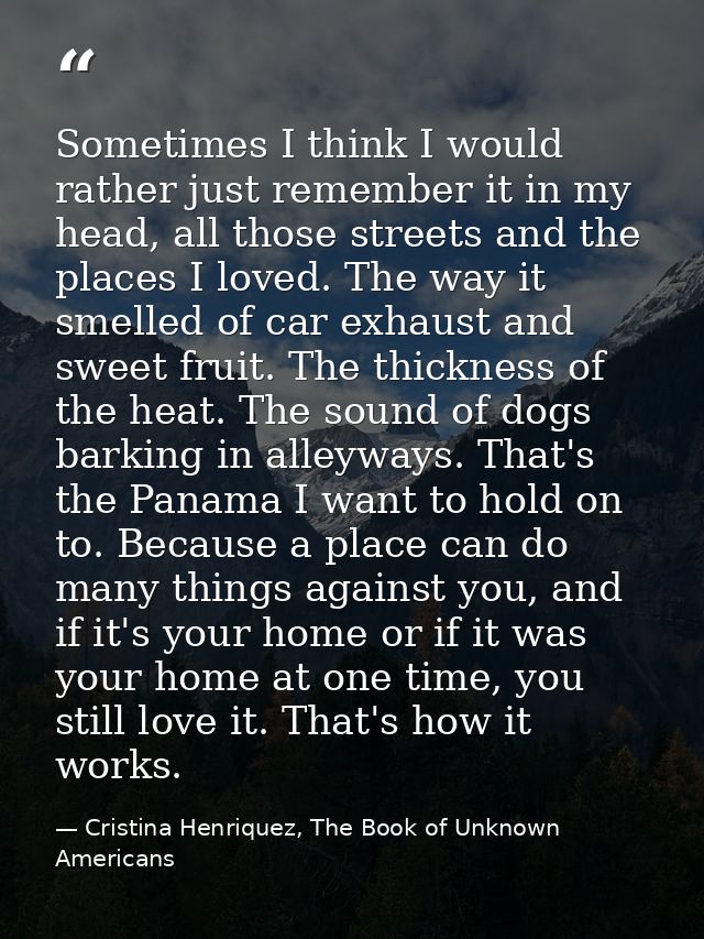 Sometimes I think I would rather just remember it in my head, all those streets and the places I loved. The way it smell — Cristina Henriquez, The Book of Unknown Americans