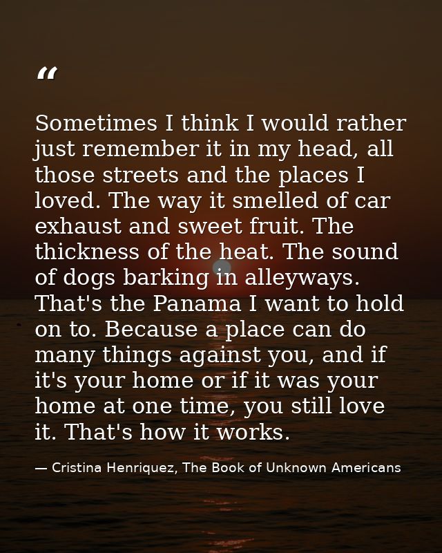 Sometimes I think I would rather just remember it in my head, all those streets and the places I loved. The way it smell — Cristina Henriquez, The Book of Unknown Americans